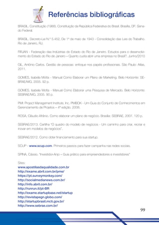 Referências bibliográficas
BRASIL. Constituição (1988). Constituição da República Federativa do Brasil. Brasília, DF: Senado Federal.
BRASIL. Decreto-Lei N.º 5.452, De 1º de maio de 1943 - Consolidação das Leis do Trabalho.
Rio de Janeiro, RJ.
FIRJAN - Federação das Indústrias do Estado do Rio de Janeiro. Estudos para o desenvolvimento do Estado do Rio de Janeiro – Quanto custa abrir uma empresa no Brasil?. Junho/2010
GIL, Antônio Carlos. Gestão de pessoas: enfoque nos papéis profissionais. São Paulo: Atlas,
2011.
GOMES, Isabela Motta - Manual Como Elaborar um Plano de Marketing. Belo Horizonte: SEBRAE/MG, 2005. 92 p.
GOMES, Isabela Motta - Manual Como Elaborar uma Pesquisa de Mercado. Belo Horizonte:
SEBRAE/MG, 2005. 90 p.
PMI: Project Management Institute, Inc. PMBOK - Um Guia do Conjunto de Conhecimentos em
Gerenciamento de Projetos – 4ª edição. 2008.
ROSA, Cláudio Afrânio. Como elaborar um plano de negócio. Brasília: SEBRAE, 2007. 120 p.
SEBRAE/2013. Cartilha “O quadro do modelo de negócios - Um caminho para criar, recriar e
inovar em modelos de negócios”.
SEBRAE/2012. Como obter financiamento para sua startup.
SCUP - www.scup.com. Primeiros passos para fazer campanha nas redes sociais.
SPINA, Cássio. “Investidor-Anjo – Guia prático para empreendedores e investidores”
Sites:
www.apostilasdaqualidade.com.br
http://exame.abril.com.br/pme/
https://pt.surveymonkey.com/
http://socialmedianews.com.br/
http://info.abril.com.br/
http://runrun.it/pt-BR
http://exame.startupbase.net/startup
http://revistapegn.globo.com/
http://startupbrasil.mcti.gov.br/
http://www.sebrae.com.br/

99

 