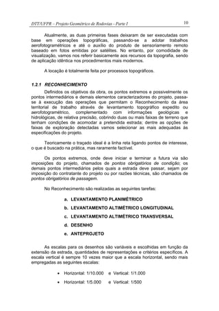 DTT/UFPR – Projeto Geométrico de Rodovias - Parte I 10
Atualmente, as duas primeiras fases deixaram de ser executadas com
base em operações topográficas, passando-se a adotar trabalhos
aerofotogramétricos e até o auxílio do produto de sensoriamento remoto
baseado em fotos emitidas por satélites. No entanto, por comodidade de
visualização, vamos nos referir basicamente aos recursos da topografia, sendo
de aplicação idêntica nos procedimentos mais modernos.
A locação é totalmente feita por processos topográficos.
1.2.1 RECONHECIMENTO
Definidos os objetivos da obra, os pontos extremos e possivelmente os
pontos intermediários e demais elementos caracterizadores do projeto, passa-
se à execução das operações que permitam o Reconhecimento da área
territorial de trabalho através de levantamento topográfico expedito ou
aerofotogramétrico, complementado com informações geológicas e
hidrológicas, de relativa precisão, cobrindo duas ou mais faixas de terreno que
tenham condições de acomodar a pretendida estrada; dentre as opções de
faixas de exploração detectadas vamos selecionar as mais adequadas às
especificações do projeto.
Teoricamente o traçado ideal é a linha reta ligando pontos de interesse,
o que é buscado na prática, mas raramente factível.
Os pontos extremos, onde deve iniciar e terminar a futura via são
imposições do projeto, chamados de pontos obrigatórios de condição; os
demais pontos intermediários pelos quais a estrada deve passar, sejam por
imposição do contratante do projeto ou por razões técnicas, são chamados de
pontos obrigatórios de passagem.
No Reconhecimento são realizadas as seguintes tarefas:
a. LEVANTAMENTO PLANIMÉTRICO
b. LEVANTAMENTO ALTIMÉTRICO LONGITUDINAL
c. LEVANTAMENTO ALTIMÉTRICO TRANSVERSAL
d. DESENHO
e. ANTEPROJETO
As escalas para os desenhos são variáveis e escolhidas em função da
extensão da estrada, quantidades de representações e critérios específicos. A
escala vertical é sempre 10 vezes maior que a escala horizontal, sendo mais
empregadas as seguintes escalas:
• Horizontal: 1/10.000 e Vertical: 1/1.000
• Horizontal: 1/5.000 e Vertical: 1/500
 