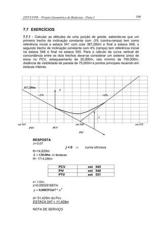 DTT/UFPR – Projeto Geométrico de Rodovias - Parte I 100
7.7 EXERCÍCIOS
7.7.1 - Calcular as altitudes de uma porção de greide, sabendo-se que um
primeiro trecho de inclinação constante com -3% (contra-rampa) tem como
referência inicial a estaca 541 com cota 367,280m e final a estaca 548; o
segundo trecho de inclinação constante com 4% (rampa) tem referência inicial
na estaca 548 e final na estaca 555. Para o cálculo da curva vertical de
concordância entre os dois trechos deve-se considerar um sistema único de
eixos no PCV, estaqueamento de 20,000m, raio mínimo de 700,000m,
distância de visibilidade de parada de 75,000m e pontos principais recaindo em
estacas inteiras.
RESPOSTA
J=-0,07
j < 0 ⇒ curva côncava
K=14,629m
estacasm,L 600120 ⇒=
R= 1714,286m
PCV est 545
PIV est 548
PTV est 551
e= 1,05m
z=0,000291667m
2
0002916670 x*,y =
d= 51,429m do Pcv
ESTACA 547 + 11,429m
NOTA DE SERVIÇO
PTV
PIV
y
+4%-3%
Y
PCV
est 548est 541 est 555
367,280m
 