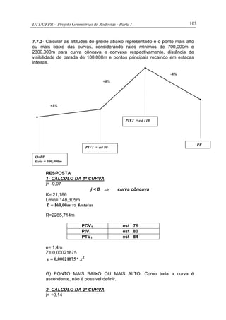 DTT/UFPR – Projeto Geométrico de Rodovias - Parte I 103
7.7.3- Calcular as altitudes do greide abaixo representado e o ponto mais alto
ou mais baixo das curvas, considerando raios mínimos de 700,000m e
2300,000m para curva côncava e convexa respectivamente, distância de
visibilidade de parada de 100,000m e pontos principais recaindo em estacas
inteiras.
RESPOSTA
1- CALCULO DA 1ª CURVA
j= -0,07
j < 0 ⇒ curva côncava
K= 21,186
Lmin= 148,305m
estacasm,L 800160 ⇒=
R=2285,714m
PCV1 est 76
PIV1 est 80
PTV1 est 84
e= 1,4m
Z= 0,00021875
2
000218750 x*,y =
G) PONTO MAIS BAIXO OU MAIS ALTO: Como toda a curva é
ascendente, não é possível definir.
2- CALCULO DA 2ª CURVA
j= +0,14
+1%
+8%
-6%
O=PP
Cota = 500,000m
PIV1 = est 80
PIV2 = est 110
PF
 