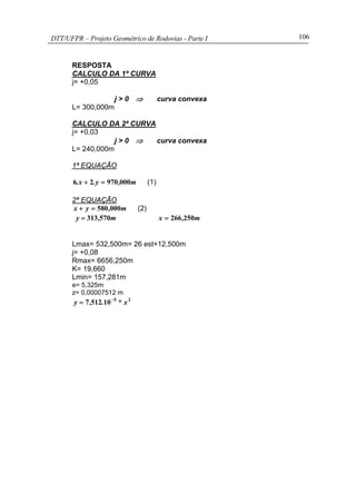 DTT/UFPR – Projeto Geométrico de Rodovias - Parte I 106
RESPOSTA
CALCULO DA 1ª CURVA
j= +0,05
j > 0 ⇒ curva convexa
L= 300,000m
CALCULO DA 2ª CURVA
j= +0,03
j > 0 ⇒ curva convexa
L= 240,000m
1ª EQUAÇÃO
m,y.x. 00097026 =+ (1)
2ª EQUAÇÃO
m,yx 000580=+ (2)
m,y 570313= m,x 250266=
Lmax= 532,500m= 26 est+12,500m
j= +0,08
Rmax= 6656,250m
K= 19,660
Lmin= 157,281m
e= 5,325m
z= 0,00007512 m
25
105127 x*.,y −
=
 