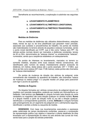 DTT/UFPR – Projeto Geométrico de Rodovias - Parte I 12
Semelhante ao reconhecimento, a exploração é subdivida nas seguintes
etapas:
a. LEVANTAMENTO PLANIMÉTRICO
b. LEVANTAMENTO ALTIMÉTRICO LONGITUDINAL
c. LEVANTAMENTO ALTIMÉTRICO TRANSVERSAL
d. DESENHOS
Medidas de Distâncias
Para as medidas de distâncias são utilizados distanciômetros, estações
totais, trenas de aço ou de lona plastificada que garantem maior precisão,
associado aos cuidados e procedimentos de trabalho. Os pontos de medida
são materializados no terreno através de piquetes e estacas numeradas, sendo
o ponto inicial identificado por 0=PP, que é lido como "estaca zero PP". Os
demais pontos normais devem ser marcados a distâncias constantes, lances
de 20 ou 50m, denominados de "estacas inteiras" ou simplesmente "estacas",
numerados, sendo que a seqüência estabelece um estaqueamento.
Os pontos de interesse no levantamento, marcados no terreno ou
somente medidos, situados entre duas estacas inteiras consecutivas, são
identificados pelo número da estaca imediatamente anterior acrescido da
distância, em metros, desta estaca até o ponto (exemplo: 257 + 17,86m, que
deve ser lido como estaca 257 mais 17,86 metros); estes pontos são chamados
de "estacas intermediárias".
Os pontos de mudança de direção dos vértices da poligonal, onde
normalmente são instalados os aparelhos de trabalho, são chamados "estaca
de mudança ou estaca prego" e o piquete recebe um prego para posicionar
com rigor o prumo do aparelho.
Medidas de Ângulos
Os ângulos formados por vértices consecutivos da poligonal devem ser
medidos com precisão topográfica, podendo ser medido por Azimute/Rumo ou
Deflexão. Vale lembrar que Azimute é o ângulo formado pela direção do norte
verdadeiro ou magnético até outra direção qualquer no sentido horário; Rumo
é o ângulo medido a partir da direção norte ou sul até a direção qualquer,
identificado o correspondente quadrante, e ainda, Deflexão é o ângulo formado
pelo prolongamento de um segmento da poligonal com o alinhamento seguinte,
identificado o sentido a direita ou esquerda de medida.
DESENHOS: Com base nos levantamentos executados e expressos
pelas cadernetas de campo devidamente conferidas, passa-se a composição
da representação gráfica cujo objetivo é desenhar a planta detalhada da área
levantada com a representação do relevo do solo através das curvas de nível,
sendo base para o projeto da estrada pretendida.
 