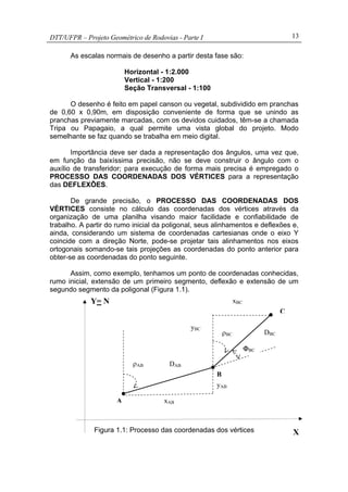 DTT/UFPR – Projeto Geométrico de Rodovias - Parte I 13
As escalas normais de desenho a partir desta fase são:
Horizontal - 1:2.000
Vertical - 1:200
Seção Transversal - 1:100
O desenho é feito em papel canson ou vegetal, subdividido em pranchas
de 0,60 x 0,90m, em disposição conveniente de forma que se unindo as
pranchas previamente marcadas, com os devidos cuidados, têm-se a chamada
Tripa ou Papagaio, a qual permite uma vista global do projeto. Modo
semelhante se faz quando se trabalha em meio digital.
Importância deve ser dada a representação dos ângulos, uma vez que,
em função da baixíssima precisão, não se deve construir o ângulo com o
auxílio de transferidor; para execução de forma mais precisa é empregado o
PROCESSO DAS COORDENADAS DOS VÉRTICES para a representação
das DEFLEXÕES.
De grande precisão, o PROCESSO DAS COORDENADAS DOS
VÉRTICES consiste no cálculo das coordenadas dos vértices através da
organização de uma planilha visando maior facilidade e confiabilidade de
trabalho. A partir do rumo inicial da poligonal, seus alinhamentos e deflexões e,
ainda, considerando um sistema de coordenadas cartesianas onde o eixo Y
coincide com a direção Norte, pode-se projetar tais alinhamentos nos eixos
ortogonais somando-se tais projeções as coordenadas do ponto anterior para
obter-se as coordenadas do ponto seguinte.
Assim, como exemplo, tenhamos um ponto de coordenadas conhecidas,
rumo inicial, extensão de um primeiro segmento, deflexão e extensão de um
segundo segmento da poligonal (Figura 1.1).
Figura 1.1: Processo das coordenadas dos vértices
ΦBC
B
DAB
yAB
xABA
ρAB
X
Y= N
DBC
xBC
yBC
C
ρBC
 