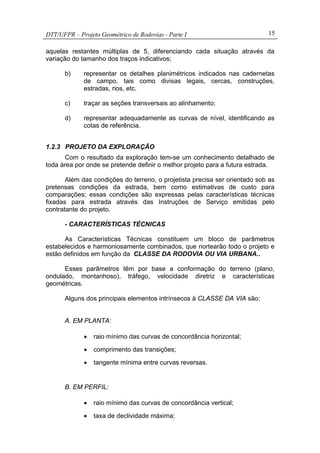 DTT/UFPR – Projeto Geométrico de Rodovias - Parte I 15
aquelas restantes múltiplas de 5, diferenciando cada situação através da
variação do tamanho dos traços indicativos;
b) representar os detalhes planimétricos indicados nas cadernetas
de campo, tais como divisas legais, cercas, construções,
estradas, rios, etc.
c) traçar as seções transversais ao alinhamento;
d) representar adequadamente as curvas de nível, identificando as
cotas de referência.
1.2.3 PROJETO DA EXPLORAÇÃO
Com o resultado da exploração tem-se um conhecimento detalhado de
toda área por onde se pretende definir o melhor projeto para a futura estrada.
Além das condições do terreno, o projetista precisa ser orientado sob as
pretensas condições da estrada, bem como estimativas de custo para
comparações; essas condições são expressas pelas características técnicas
fixadas para estrada através das Instruções de Serviço emitidas pelo
contratante do projeto.
- CARACTERÍSTICAS TÉCNICAS
As Características Técnicas constituem um bloco de parâmetros
estabelecidos e harmoniosamente combinados, que nortearão todo o projeto e
estão definidos em função da CLASSE DA RODOVIA OU VIA URBANA..
Esses parâmetros têm por base a conformação do terreno (plano,
ondulado, montanhoso), tráfego, velocidade diretriz e características
geométricas.
Alguns dos principais elementos intrínsecos à CLASSE DA VIA são:
A. EM PLANTA:
• raio mínimo das curvas de concordância horizontal;
• comprimento das transições;
• tangente mínima entre curvas reversas.
B. EM PERFIL:
• raio mínimo das curvas de concordância vertical;
• taxa de declividade máxima;
 