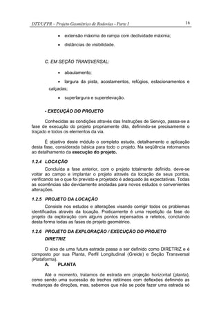 DTT/UFPR – Projeto Geométrico de Rodovias - Parte I 16
• extensão máxima de rampa com declividade máxima;
• distâncias de visibilidade.
C. EM SEÇÃO TRANSVERSAL:
• abaulamento;
• largura da pista, acostamentos, refúgios, estacionamentos e
calçadas;
• superlargura e superelevação.
- EXECUÇÃO DO PROJETO
Conhecidas as condições através das Instruções de Serviço, passa-se a
fase de execução do projeto propriamente dita, definindo-se precisamente o
traçado e todos os elementos da via.
É objetivo deste módulo o completo estudo, detalhamento e aplicação
desta fase, considerada básica para todo o projeto. Na seqüência retornamos
ao detalhamento da execução do projeto.
1.2.4 LOCAÇÃO
Concluída a fase anterior, com o projeto totalmente definido, deve-se
voltar ao campo e implantar o projeto através da locação de seus pontos,
verificando se o que foi previsto e projetado é adequado às expectativas. Todas
as ocorrências são devidamente anotadas para novos estudos e convenientes
alterações.
1.2.5 PROJETO DA LOCAÇÃO
Consiste nos estudos e alterações visando corrigir todos os problemas
identificados através da locação. Praticamente é uma repetição da fase do
projeto da exploração com alguns pontos repensados e refeitos, concluindo
desta forma todas as fases do projeto geométrico.
1.2.6 PROJETO DA EXPLORAÇÃO / EXECUÇÃO DO PROJETO
DIRETRIZ
O eixo de uma futura estrada passa a ser definido como DIRETRIZ e é
composto por sua Planta, Perfil Longitudinal (Greide) e Seção Transversal
(Plataforma).
A. PLANTA
Até o momento, tratamos de estrada em projeção horizontal (planta),
como sendo uma sucessão de trechos retilíneos com deflexões definindo as
mudanças de direções, mas, sabemos que não se pode fazer uma estrada só
 