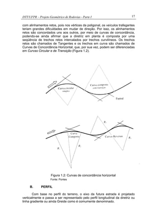 DTT/UFPR – Projeto Geométrico de Rodovias - Parte I 17
com alinhamentos retos, pois nos vértices da poligonal, os veículos trafegantes
teriam grandes dificuldades em mudar de direção. Por isso, os alinhamentos
retos são concordados uns aos outros, por meio de curvas de concordância,
podendo-se ainda afirmar que a diretriz em planta é composta por uma
seqüência de trechos retos intercalados por trechos curvilíneos. Os trechos
retos são chamados de Tangentes e os trechos em curva são chamados de
Curvas de Concordância Horizontal, que, por sua vez, podem ser diferenciadas
em Curvas Circular e de Transição (Figura 1.2).
Figura 1.2: Curvas de concordância horizontal
Fonte: Pontes
B. PERFIL
Com base no perfil do terreno, o eixo da futura estrada é projetado
verticalmente e passa a ser representado pelo perfil longitudinal da diretriz ou
linha gradiente ou ainda Greide como é comumente denominado.
Espiral
 