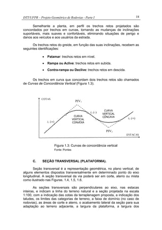 DTT/UFPR – Projeto Geométrico de Rodovias - Parte I 18
Semelhante a planta, em perfil os trechos retos projetados são
concordados por trechos em curvas, tornando as mudanças de inclinações
suportáveis, mais suaves e confortáveis, eliminando situações de perigo e
danos aos veículos e aos usuários da estrada.
Os trechos retos do greide, em função das suas inclinações, recebem as
seguintes identificações:
• Patamar: trechos retos em nível.
• Rampa ou Aclive: trechos retos em subida.
• Contra-rampa ou Declive: trechos retos em descida.
Os trechos em curva que concordam dois trechos retos são chamados
de Curvas de Concordância Vertical (Figura 1.3).
Figura 1.3: Curvas de concordância vertical
Fonte: Pontes
C. SEÇÃO TRANSVERSAL (PLATAFORMA).
Seção transversal é a representação geométrica, no plano vertical, de
alguns elementos dispostos transversalmente em determinado ponto do eixo
longitudinal. A seção transversal da via poderá ser em corte, aterro ou mista
como ilustrado nas Figuras. 1.4, 1.5, 1.6.
As seções transversais são perpendiculares ao eixo, nas estacas
inteiras, e indicam a linha do terreno natural e a seção projetada na escala
1:100, com a indicação das cotas da terraplenagem proposta, a indicação dos
taludes, os limites das categorias de terreno, a faixa de domínio (no caso de
rodovias), as áreas de corte e aterro, o acabamento lateral da seção para sua
adaptação ao terreno adjacente, a largura da plataforma, a largura dos
 