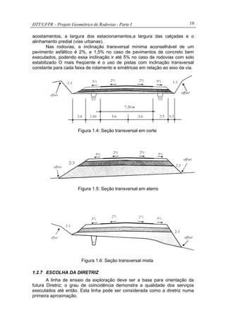DTT/UFPR – Projeto Geométrico de Rodovias - Parte I 19
acostamentos, a largura dos estacionamentos,a largura das calçadas e o
alinhamento predial (vias urbanas).
Nas rodovias, a inclinação transversal mínima aconselhável de um
pavimento asfáltico é 2%, e 1,5% no caso de pavimentos de concreto bem
executados, podendo essa inclinação ir até 5% no caso de rodovias com solo
estabilizado O mais freqüente é o uso de pistas com inclinação transversal
constante para cada faixa de rolamento e simétricas em relação ao eixo da via.
1.2.7 ESCOLHA DA DIRETRIZ
A linha de ensaio da exploração deve ser a base para orientação da
futura Diretriz; o grau de coincidência demonstra a qualidade dos serviços
executados até então. Esta linha pode ser considerada como a diretriz numa
primeira aproximação.
Figura 1.4: Seção transversal em corte
Figura 1.5: Seção transversal em aterro
Figura 1.6: Seção transversal mista
 