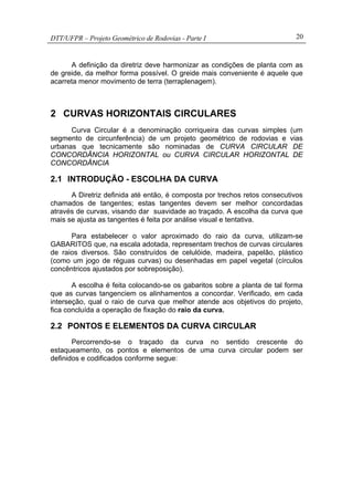 DTT/UFPR – Projeto Geométrico de Rodovias - Parte I 20
A definição da diretriz deve harmonizar as condições de planta com as
de greide, da melhor forma possível. O greide mais conveniente é aquele que
acarreta menor movimento de terra (terraplenagem).
2 CURVAS HORIZONTAIS CIRCULARES
Curva Circular é a denominação corriqueira das curvas simples (um
segmento de circunferência) de um projeto geométrico de rodovias e vias
urbanas que tecnicamente são nominadas de CURVA CIRCULAR DE
CONCORDÂNCIA HORIZONTAL ou CURVA CIRCULAR HORIZONTAL DE
CONCORDÂNCIA
2.1 INTRODUÇÃO - ESCOLHA DA CURVA
A Diretriz definida até então, é composta por trechos retos consecutivos
chamados de tangentes; estas tangentes devem ser melhor concordadas
através de curvas, visando dar suavidade ao traçado. A escolha da curva que
mais se ajusta as tangentes é feita por análise visual e tentativa.
Para estabelecer o valor aproximado do raio da curva, utilizam-se
GABARITOS que, na escala adotada, representam trechos de curvas circulares
de raios diversos. São construídos de celulóide, madeira, papelão, plástico
(como um jogo de réguas curvas) ou desenhadas em papel vegetal (círculos
concêntricos ajustados por sobreposição).
A escolha é feita colocando-se os gabaritos sobre a planta de tal forma
que as curvas tangenciem os alinhamentos a concordar. Verificado, em cada
interseção, qual o raio de curva que melhor atende aos objetivos do projeto,
fica concluída a operação de fixação do raio da curva.
2.2 PONTOS E ELEMENTOS DA CURVA CIRCULAR
Percorrendo-se o traçado da curva no sentido crescente do
estaqueamento, os pontos e elementos de uma curva circular podem ser
definidos e codificados conforme segue:
 