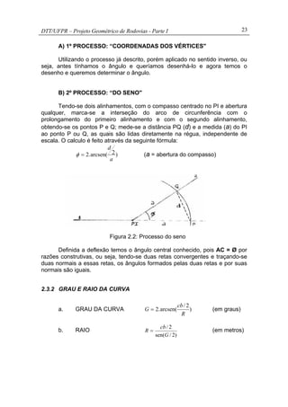 DTT/UFPR – Projeto Geométrico de Rodovias - Parte I 23
A) 1º PROCESSO: “COORDENADAS DOS VÉRTICES"
Utilizando o processo já descrito, porém aplicado no sentido inverso, ou
seja, antes tínhamos o ângulo e queríamos desenhá-lo e agora temos o
desenho e queremos determinar o ângulo.
B) 2º PROCESSO: “DO SENO"
Tendo-se dois alinhamentos, com o compasso centrado no PI e abertura
qualquer, marca-se a interseção do arco de circunferência com o
prolongamento do primeiro alinhamento e com o segundo alinhamento,
obtendo-se os pontos P e Q; mede-se a distância PQ (d) e a medida (a) do PI
ao ponto P ou Q, as quais são lidas diretamente na régua, independente de
escala. O calculo é feito através da seguinte fórmula:
)2arcsen(.2
a
d
=φ (a = abertura do compasso)
Figura 2.2: Processo do seno
Definida a deflexão temos o ângulo central conhecido, pois AC = Ø por
razões construtivas, ou seja, tendo-se duas retas convergentes e traçando-se
duas normais a essas retas, os ângulos formados pelas duas retas e por suas
normais são iguais.
2.3.2 GRAU E RAIO DA CURVA
a. GRAU DA CURVA )
2/
arcsen(.2
R
cb
G = (em graus)
b. RAIO
)2/sen(
2/
G
cb
R = (em metros)
 