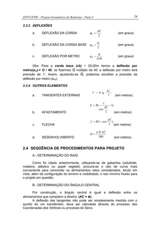 DTT/UFPR – Projeto Geométrico de Rodovias - Parte I 24
2.3.3 DEFLEXÕES
a. DEFLEXÃO DA CORDA
2
AC
C =φ (em graus)
b. DEFLEXÃO DA CORDA BASE
2
G
cb =φ (em graus)
c. DEFLEXÃO POR METRO
cb
G
m
.2
=φ (em graus)
Obs: Para a corda base (cb) = 20,00m temos a deflexão por
metro(øm).= G / 40; se fizermos G múltiplo de 40’ a deflexão por metro terá
precisão de 1’. Assim, ajustando-se G, podemos escolher a precisão da
deflexão por metro (øm).
2.3.4 OUTROS ELEMENTOS
a. TANGENTES EXTERNAS 2
.
AC
tgRT =
(em metros)
b. AFASTAMENTO
)1
2
cos
1
( −=
AC
RE
(em metros)
c. FLECHA
)
2
cos1(
AC
Rf −=
(em metros)
d. DESENVOLVIMENTO 180
.. ACR
D
π
=
(em metros)
2.4 SEQÜÊNCIA DE PROCEDIMENTOS PARA PROJETO
A - DETERMINAÇÃO DO RAIO
Como foi citado anteriormente, utilizando-se de gabaritos (celulóide,
madeira, plástico ou papel vegetal), procura-se o raio de curva mais
conveniente para concordar os alinhamentos retos considerados, tendo em
vista, além da configuração do terreno e visibilidade, o raio mínimo fixado para
o projeto em questão.
B - DETERMINAÇÃO DO ÂNGULO CENTRAL
Por construção, o ângulo central é igual a deflexão entre os
alinhamentos que compõem a diretriz. (AC = ø).
A deflexão das tangentes não pode ser simplesmente medida com o
auxílio de um transferidor; deve ser calculada através do processo das
Coordenadas dos Vértices ou processo do Seno.
 
