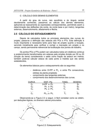 DTT/UFPR – Projeto Geométrico de Rodovias - Parte I 25
C - CÁLCULO DOS DEMAIS ELEMENTOS
A partir do grau da curva, raio escolhido e do ângulo central
devidamente conhecido, passamos ao cálculo dos demais elementos,
aplicando-se basicamente as expressões correspondentes, permitindo assim a
determinação das deflexões (da corda, da corda base e por metro), tangentes
externas, desenvolvimento, afastamento e flecha.
2.5 CÁLCULO DO ESTAQUEAMENTO
Depois de calculados todos os principais elementos das curvas do
projeto, passa-se a definição das estacas dos PCs e PTs. Esta definição é
muito importante e necessária tanto para fase de projeto quanto a locação,
servindo inicialmente para verificar e corrigir a marcação em projeto e no
campo, sendo permanente referencial de localização dos pontos de trabalho.
Os pontos PCs e PTs podem ser calculados todos em distância continua
e posteriormente transformados em estacas pela simples divisão por 50 ou 20
(função da trena) considerando o saldo como fração da estaca em metros;
também pode-se calcular estaca de cada ponto a medida que vão sendo
estabelecidos.
Os elementos básicos para o estaqueamento são os seguintes:
- distância entre O=PP e PI1
, e entre PIs consecutivos,
obtidas da planta projetada;
- comprimento das tangentes externas;
- comprimento dos desenvolvimentos das curvas.
CURVA DIST. PIs TANG. DESENV.
C1 0=PP a PI1 T1 D1
C2 PI1 a PI2 T2 D2
C3 PI2 a PI3 T3 D3
. . . ... ... ...
Cn PIn-1 a PIn Tn Dn
Observando-se a Figura 2.3 a seguir, é fácil constatar como se obtém,
por deduções lógicas, os diversos valores procurados.
Figura 2.3: Estaqueamento
 