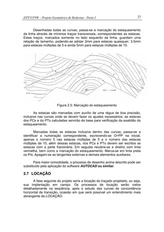 DTT/UFPR – Projeto Geométrico de Rodovias - Parte I 27
Desenhadas todas as curvas, passa-se a marcação do estaqueamento
da linha através de mínimos traços transversais, correspondentes as estacas.
Estes traços, marcados somente no lado esquerdo da linha, guardam uma
relação de tamanho, podendo-se adotar 2mm para estacas quaisquer, 3,5mm
para estacas múltiplas de 5 e ainda 5mm para estacas múltiplas de 10.
Figura 2.5: Marcação do estaqueamento
As estacas são marcadas com auxílio de uma régua de boa precisão,
inclusive nas curvas onde se devem fazer os ajustes necessários; as estacas
dos PCs e do PTs calculadas servirão de base para verificação da exatidão do
estaqueamento.
Marcadas todas as estacas inclusive dentro das curvas, passa-se a
identificar a numeração correspondente, escrevendo-se O=PP na inicial,
apenas o número 5 nas estacas múltiplas de 5 e o número das estacas
múltiplas de 10; além dessas estacas, nos PCs e PTs devem ser escritos as
estacas com a parte fracionária. Em seguida recobre-se a diretriz com tinta
vermelha, bem como a marcação do estaqueamento. Marca-se em tinta preta
os PIs. Apagam-se as tangentes externas e demais elementos auxiliares.
Para maior comodidade, o processo de desenho acima descrito pode ser
substituído pela aplicação do software AUTOCAD ou similar.
2.7 LOCAÇÃO
A fase seguinte do projeto seria a locação do traçado projetado, ou seja,
sua implantação em campo. Os processos de locação serão vistos
detalhadamente na seqüência, após o estudo das curvas de concordância
horizontal de transição, ocasião em que será possível um entendimento mais
abrangente da LOCAÇÃO.
 