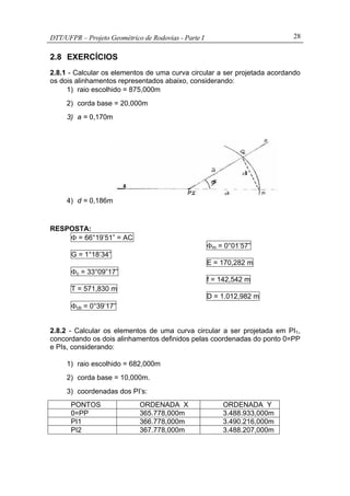 DTT/UFPR – Projeto Geométrico de Rodovias - Parte I 28
2.8 EXERCÍCIOS
2.8.1 - Calcular os elementos de uma curva circular a ser projetada acordando
os dois alinhamentos representados abaixo, considerando:
1) raio escolhido = 875,000m
2) corda base = 20,000m
3) a = 0,170m
4) d = 0,186m
RESPOSTA:
Φ = 66°19’51” = AC
G = 1°18’34”
Φc = 33°09”17”
T = 571,830 m
Φcb = 0°39’17”
Φm = 0°01’57”
E = 170,282 m
f = 142,542 m
D = 1.012,982 m
2.8.2 - Calcular os elementos de uma curva circular a ser projetada em PI1,
concordando os dois alinhamentos definidos pelas coordenadas do ponto 0=PP
e PIs, considerando:
1) raio escolhido = 682,000m
2) corda base = 10,000m.
3) coordenadas dos PI’s:
PONTOS ORDENADA X ORDENADA Y
0=PP 365.778,000m 3.488.933,000m
PI1 366.778,000m 3.490.216,000m
PI2 367.778,000m 3.488.207,000m
 