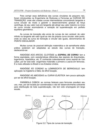 DTT/UFPR – Projeto Geométrico de Rodovias - Parte I 34
Para corrigir essa deficiência das curvas circulares de pequeno raio,
foram introduzidas na Engenharia de Rodovias e Ferrovias as CURVAS DE
TRANSIÇÃO, onde são criadas curvas intermediárias concordando tangente e
curva circular de modo a garantir o desenvolvimento gradual da força
centrífuga, de seu valor nulo em tangente até atingir seu valor máximo no início
da curva circular acomodando a variação da superelevação em perfeito
equilíbrio geométrico.
As curvas de transição são arcos de curvas de raio variável, de valor
infinito na tangente até valor igual ao raio da própria curva circular; este ponto,
onde os raios da curva de transição e circular são iguais, denominamos de
PONTO OSCULADOR.
Muitas curvas de possível definição matemática e de semelhante efeito
prático poderiam ser adaptadas ao estudo das curvas de transição,
destacando-se:
RADIÓIDE AOS ARCOS, CLOTÓIDE ou ESPIRAL DE CORNU: tem a
forma espiralada, com características diferentes das espirais de Arquimedes,
logarítmica, hiperbólica, etc. É conhecida indevidamente como espiral de Van
Leber, por ter sido este engenheiro holandês o primeiro a usá-la em ferrovias.
É a mais utilizada no Brasil e nos Estados Unidos.
RADIÓIDE ÀS CORDAS ou LEMINISCATA DE BERNOUILLE: tem
aplicação na Inglaterra e Itália; de difícil locação.
RADIÓIDE AS ABCISSAS ou CURVA ELÁSTICA: tem pouca aplicação
por ser de difícil locação.
PARÁBOLA CÚBICA: as normas federais para ferrovias prevêem seu
uso, mas, por ser locada por coordenadas e não ter desenvolvimento suficiente
para distribuição de toda superelevação, não tem sido empregada em larga
escala.
Figura 3.2: Tipos de curvas de transição
 