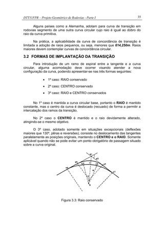 DTT/UFPR – Projeto Geométrico de Rodovias - Parte I 35
Alguns países como a Alemanha, adotam para curva de transição em
rodovias segmento de uma outra curva circular cujo raio é igual ao dobro do
raio da curva primitiva.
Na prática, a aplicabilidade da curva de concordância de transição é
limitada a adoção de raios pequenos, ou seja, menores que 614,250m. Raios
maiores devem contemplar curvas de concordância circular.
3.2 FORMAS DE IMPLANTAÇÃO DA TRANSIÇÃO
Para introdução de um ramo de espiral entre a tangente e a curva
circular, alguma acomodação deve ocorrer visando atender a nova
configuração da curva, podendo apresentar-se nas três formas seguintes:
• 1º caso: RAIO conservado
• 2º caso: CENTRO conservado
• 3º caso: RAIO e CENTRO conservados
No 1º caso é mantida a curva circular base, portanto o RAIO é mantido
constante, mas o centro da curva é deslocado (recuado) de forma a permitir a
intercalação dos ramos da transição.
No 2º caso o CENTRO é mantido e o raio devidamente alterado,
atingindo-se o mesmo objetivo.
O 3º caso, adotado somente em situações excepcionais (deflexões
maiores que 130º, pêras e reversões), consiste no deslocamento das tangentes
paralelamente as posições originais, mantendo o CENTRO e o RAIO. Somente
aplicável quando não se pode evitar um ponto obrigatório de passagem situado
sobre a curva original.
Figura 3.3: Raio conservado
 