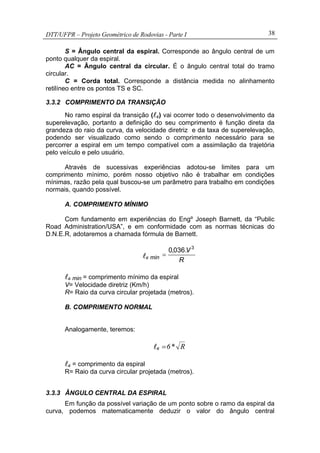 DTT/UFPR – Projeto Geométrico de Rodovias - Parte I 38
S = Ângulo central da espiral. Corresponde ao ângulo central de um
ponto qualquer da espiral.
AC = Ângulo central da circular. É o ângulo central total do tramo
circular.
C = Corda total. Corresponde a distância medida no alinhamento
retilíneo entre os pontos TS e SC.
3.3.2 COMPRIMENTO DA TRANSIÇÃO
No ramo espiral da transição (lc) vai ocorrer todo o desenvolvimento da
superelevação, portanto a definição do seu comprimento é função direta da
grandeza do raio da curva, da velocidade diretriz e da taxa de superelevação,
podendo ser visualizado como sendo o comprimento necessário para se
percorrer a espiral em um tempo compatível com a assimilação da trajetória
pelo veículo e pelo usuário.
Através de sucessivas experiências adotou-se limites para um
comprimento mínimo, porém nosso objetivo não é trabalhar em condições
mínimas, razão pela qual buscou-se um parâmetro para trabalho em condições
normais, quando possível.
A. COMPRIMENTO MÍNIMO
Com fundamento em experiências do Engº Joseph Barnett, da “Public
Road Administration/USA”, e em conformidade com as normas técnicas do
D.N.E.R, adotaremos a chamada fórmula de Barnett.
lc min
R
V 3
.036,0
=
lc min = comprimento mínimo da espiral
V= Velocidade diretriz (Km/h)
R= Raio da curva circular projetada (metros).
B. COMPRIMENTO NORMAL
Analogamente, teremos:
lc R*6=
lc = comprimento da espiral
R= Raio da curva circular projetada (metros).
3.3.3 ÂNGULO CENTRAL DA ESPIRAL
Em função da possível variação de um ponto sobre o ramo da espiral da
curva, podemos matematicamente deduzir o valor do ângulo central
 