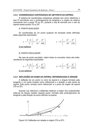 DTT/UFPR – Projeto Geométrico de Rodovias - Parte I 40
3.3.4 COORDENADAS CARTESIANAS DE UM PONTO DA ESPIRAL
O sistema de coordenadas cartesianas adotado tem como referência o
eixo Y coincidindo com o prolongamento da tangente e a origem do sistema
coincidindo com o ponto TS ou ST; portanto o eixo X coincide com o raio da
espiral nestes pontos TS ou ST.
A. PONTO QUALQUER
As coordenadas de um ponto qualquer da transição serão definidas
pelas seguintes expressões:
⎟
⎟
⎠
⎞
⎜
⎜
⎝
⎛
+−=
440
S
14
S
1
3
S.
x
42
l
⎟
⎟
⎠
⎞
⎜
⎜
⎝
⎛
+−=
216
S
10
S
1y
42
l
S em radianos
B. PONTO OSCULADOR
No caso do ponto osculador, valem todos os conceitos vistos até então,
resultando as seguintes expressões:
⎟⎟
⎠
⎞
⎜⎜
⎝
⎛
+−=
440
S
14
S
1
3
S.
x
4
c
2
ccc
c
l
⎟⎟
⎠
⎞
⎜⎜
⎝
⎛
+−=
216
S
10
S
1y
4
c
2
c
cc l
Sc em radianos
3.3.5 DEFLEXÕES DO RAMO DA ESPIRAL REFERENCIADO À ORIGEM
A deflexão de um ponto no ramo da espiral é o ângulo formado pela
tangente a um ponto tomado como referencial e a direção a este ponto da
espiral. Este ponto, tomado como referencial, é o ponto de origem da espiral
(TS ou ST).
Quando nos referimos a deflexões relativas a origem fica subentendido
tratar-se do ângulo medido naquele ponto, formado pelo prolongamento da
tangente e pela direção do ponto definido na espiral.
Figura 3.8: Deflexões em relação a origem (TS ou ST)
 