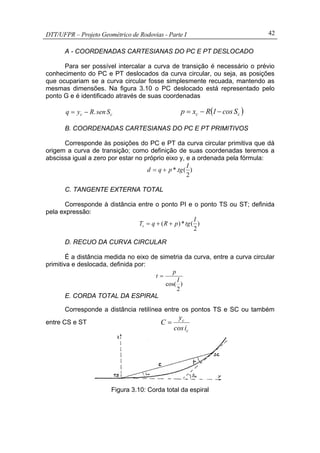 DTT/UFPR – Projeto Geométrico de Rodovias - Parte I 42
A - COORDENADAS CARTESIANAS DO PC E PT DESLOCADO
Para ser possível intercalar a curva de transição é necessário o prévio
conhecimento do PC e PT deslocados da curva circular, ou seja, as posições
que ocupariam se a curva circular fosse simplesmente recuada, mantendo as
mesmas dimensões. Na figura 3.10 o PC deslocado está representado pelo
ponto G e é identificado através de suas coordenadas
cc Ssen.Ryq −= ( )cc Scos1Rxp −−=
B. COORDENADAS CARTESIANAS DO PC E PT PRIMITIVOS
Corresponde às posições do PC e PT da curva circular primitiva que dá
origem a curva de transição; como definição de suas coordenadas teremos a
abscissa igual a zero por estar no próprio eixo y, e a ordenada pela fórmula:
)
2
(.*
I
tgpqd +=
C. TANGENTE EXTERNA TOTAL
Corresponde à distância entre o ponto PI e o ponto TS ou ST; definida
pela expressão:
)
2
(*)(
I
tgpRqTs ++=
D. RECUO DA CURVA CIRCULAR
É a distância medida no eixo de simetria da curva, entre a curva circular
primitiva e deslocada, definida por:
)
2
cos(
I
p
t =
E. CORDA TOTAL DA ESPIRAL
Corresponde a distância retilínea entre os pontos TS e SC ou também
entre CS e ST
c
c
icos
y
C =
Figura 3.10: Corda total da espiral
 