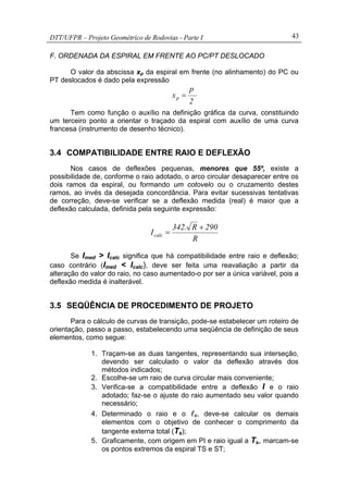 DTT/UFPR – Projeto Geométrico de Rodovias - Parte I 43
F. ORDENADA DA ESPIRAL EM FRENTE AO PC/PT DESLOCADO
O valor da abscissa xp da espiral em frente (no alinhamento) do PC ou
PT deslocados é dado pela expressão
2
p
xp =
Tem como função o auxílio na definição gráfica da curva, constituindo
um terceiro ponto a orientar o traçado da espiral com auxílio de uma curva
francesa (instrumento de desenho técnico).
3.4 COMPATIBILIDADE ENTRE RAIO E DEFLEXÃO
Nos casos de deflexões pequenas, menores que 55º, existe a
possibilidade de, conforme o raio adotado, o arco circular desaparecer entre os
dois ramos da espiral, ou formando um cotovelo ou o cruzamento destes
ramos, ao invés da desejada concordância. Para evitar sucessivas tentativas
de correção, deve-se verificar se a deflexão medida (real) é maior que a
deflexão calculada, definida pela seguinte expressão:
R
290R.342
Icalc
+
=
Se Imed > Icalc significa que há compatibilidade entre raio e deflexão;
caso contrário (Imed < Icalc), deve ser feita uma reavaliação a partir da
alteração do valor do raio, no caso aumentado-o por ser a única variável, pois a
deflexão medida é inalterável.
3.5 SEQÜÊNCIA DE PROCEDIMENTO DE PROJETO
Para o cálculo de curvas de transição, pode-se estabelecer um roteiro de
orientação, passo a passo, estabelecendo uma seqüência de definição de seus
elementos, como segue:
1. Traçam-se as duas tangentes, representando sua interseção,
devendo ser calculado o valor da deflexão através dos
métodos indicados;
2. Escolhe-se um raio de curva circular mais conveniente;
3. Verifica-se a compatibilidade entre a deflexão I e o raio
adotado; faz-se o ajuste do raio aumentado seu valor quando
necessário;
4. Determinado o raio e o lc, deve-se calcular os demais
elementos com o objetivo de conhecer o comprimento da
tangente externa total (Ts);
5. Graficamente, com origem em PI e raio igual a Ts, marcam-se
os pontos extremos da espiral TS e ST;
 