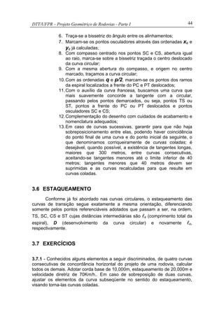 DTT/UFPR – Projeto Geométrico de Rodovias - Parte I 44
6. Traça-se a bissetriz do ângulo entre os alinhamentos;
7. Marcam-se os pontos osculadores através das ordenadas xc e
yc já calculadas;
8. Com compasso centrado nos pontos SC e CS, abertura igual
ao raio, marca-se sobre a bissetriz traçada o centro deslocado
da curva circular;
9. Com a mesma abertura do compasso, e origem no centro
marcado, traçamos a curva circular;
10.Com as ordenadas q e p/2, marcam-se os pontos dos ramos
da espiral localizados a frente do PC e PT deslocados;
11.Com o auxílio da curva francesa, buscamos uma curva que
mais suavemente concorde a tangente com a circular,
passando pelos pontos demarcados, ou seja, pontos TS ou
ST, pontos a frente do PC ou PT deslocados e pontos
osculadores SC e CS;
12.Complementação do desenho com cuidados de acabamento e
nomenclatura adequados;
13.Em caso de curvas sucessivas, garantir para que não haja
sobreposicionamento entre elas, podendo haver coincidência
do ponto final de uma curva e do ponto inicial da seguinte, o
que denominamos corriqueiramente de curvas coladas; é
desejável, quando possível, a existência de tangentes longas,
maiores que 300 metros, entre curvas consecutivas,
aceitando-se tangentes menores até o limite inferior de 40
metros; tangentes menores que 40 metros devem ser
suprimidas e as curvas recalculadas para que resulte em
curvas coladas.
3.6 ESTAQUEAMENTO
Conforme já foi abordado nas curvas circulares, o estaqueamento das
curvas de transição segue exatamente a mesma orientação, diferenciando
somente pelos pontos referenciáveis adotados que passam a ser, na ordem,
TS, SC, CS e ST cujas distâncias intermediárias são lc (comprimento total da
espiral), D (desenvolvimento da curva circular) e novamente lc,
respectivamente.
3.7 EXERCÍCIOS
3.7.1 - Conhecidos alguns elementos a seguir discriminados, de quatro curvas
consecutivas de concordância horizontal do projeto de uma rodovia, calcular
todos os demais. Adotar corda base de 10,000m, estaqueamento de 20,000m e
velocidade diretriz de 70Km/h.. Em caso de sobreposição de duas curvas,
ajustar os elementos da curva subseqüente no sentido do estaqueamento,
visando torna-las curvas coladas.
 