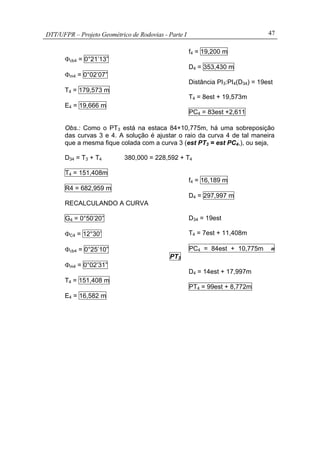 DTT/UFPR – Projeto Geométrico de Rodovias - Parte I 47
Φcb4 = 0°21’13”
Φm4 = 0°02’07”
T4 = 179,573 m
E4 = 19,666 m
f4 = 19,200 m
D4 = 353,430 m
Distância PI3:PI4(D34) = 19est
T4 = 8est + 19,573m
PC4 = 83est +2,611
Obs.: Como o PT3 está na estaca 84+10,775m, há uma sobreposição
das curvas 3 e 4. A solução é ajustar o raio da curva 4 de tal maneira
que a mesma fique colada com a curva 3 (est PT3 = est PC4,), ou seja,
D34 = T3 + T4 380,000 = 228,592 + T4
T4 = 151,408m
R4 = 682,959 m
RECALCULANDO A CURVA
G4 = 0°50’20”
ΦC4 = 12°30’
Φcb4 = 0°25’10”
Φm4 = 0°02’31”
T4 = 151,408 m
E4 = 16,582 m
f4 = 16,189 m
D4 = 297,997 m
D34 = 19est
T4 = 7est + 11,408m
PC4 = 84est + 10,775m ≡
PT3
D4 = 14est + 17,997m
PT4 = 99est + 8,772m
 