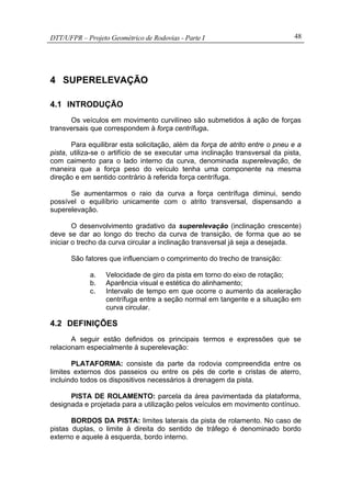 DTT/UFPR – Projeto Geométrico de Rodovias - Parte I 48
4 SUPERELEVAÇÃO
4.1 INTRODUÇÃO
Os veículos em movimento curvilíneo são submetidos à ação de forças
transversais que correspondem à força centrífuga.
Para equilibrar esta solicitação, além da força de atrito entre o pneu e a
pista, utiliza-se o artifício de se executar uma inclinação transversal da pista,
com caimento para o lado interno da curva, denominada superelevação, de
maneira que a força peso do veículo tenha uma componente na mesma
direção e em sentido contrário à referida força centrífuga.
Se aumentarmos o raio da curva a força centrífuga diminui, sendo
possível o equilíbrio unicamente com o atrito transversal, dispensando a
superelevação.
O desenvolvimento gradativo da superelevação (inclinação crescente)
deve se dar ao longo do trecho da curva de transição, de forma que ao se
iniciar o trecho da curva circular a inclinação transversal já seja a desejada.
São fatores que influenciam o comprimento do trecho de transição:
a. Velocidade de giro da pista em torno do eixo de rotação;
b. Aparência visual e estética do alinhamento;
c. Intervalo de tempo em que ocorre o aumento da aceleração
centrífuga entre a seção normal em tangente e a situação em
curva circular.
4.2 DEFINIÇÕES
A seguir estão definidos os principais termos e expressões que se
relacionam especialmente à superelevação:
PLATAFORMA: consiste da parte da rodovia compreendida entre os
limites externos dos passeios ou entre os pés de corte e cristas de aterro,
incluindo todos os dispositivos necessários à drenagem da pista.
PISTA DE ROLAMENTO: parcela da área pavimentada da plataforma,
designada e projetada para a utilização pelos veículos em movimento contínuo.
BORDOS DA PISTA: limites laterais da pista de rolamento. No caso de
pistas duplas, o limite à direita do sentido de tráfego é denominado bordo
externo e aquele à esquerda, bordo interno.
 