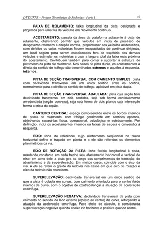 DTT/UFPR – Projeto Geométrico de Rodovias - Parte I 49
FAIXA DE ROLAMENTO: faixa longitudinal da pista, designada e
projetada para uma fila de veículos em movimento contínuo.
ACOSTAMENTO: parcela da área da plataforma adjacente à pista de
rolamento, objetivando permitir que veículos em início de processo de
desgoverno retomem a direção correta, proporcionar aos veículos acidentados,
com defeitos ou cujos motoristas fiquem incapacitados de continuar dirigindo,
um local seguro para serem estacionados fora da trajetória dos demais
veículos e estimular os motoristas a usar a largura total da faixa mais próxima
do acostamento. Contribuem também para conter e suportar a estrutura do
pavimento da pista de rolamento. Nos casos de pista dupla, os acostamentos à
direita do sentido de tráfego são denominados externos e aqueles à esquerda,
internos.
PISTA DE SEÇÃO TRANSVERSAL COM CAIMENTO SIMPLES: pista
com declividade transversal em um único sentido entre os bordos,
normalmente para a direita do sentido de tráfego, aplicável em pista dupla.
PISTA DE SEÇÃO TRANSVERSAL ABAULADA: pista cuja seção tem
declividade transversal em dois sentidos, seja sob forma continuamente
arredondada (seção convexa), seja sob forma de dois planos cuja interseção
forma a crista da seção.
CANTEIRO CENTRAL: espaço compreendido entre os bordos internos
de pistas de rolamento, com tráfego geralmente em sentidos opostos,
objetivando separá-las física, operacional, psicológica e esteticamente. Por
definição, inclui os acostamentos internos ou faixas de espera e conversão à
esquerda.
EIXO: linha de referência, cujo alinhamento seqüencial no plano
horizontal define o traçado em planta e a ele são referidos os elementos
planimétricos da via.
EIXO DE ROTAÇÃO DA PISTA: linha fictícia longitudinal à pista,
mantendo constante em cada trecho seu afastamento horizontal e vertical do
eixo; em torno dele a pista gira ao longo dos comprimentos de transição do
abaulamento e da superelevação. Em muitos casos, coincide com o eixo da
via. A ele se refere o greide da rodovia nos casos em que eixo de rotação e
eixo da rodovia não coincidem.
SUPERELEVAÇÃO: declividade transversal em um único sentido de
que a pista é dotada em curvas, com caimento orientado para o centro (lado
interno) da curva, com o objetivo de contrabalançar a atuação da aceleração
centrífuga.
SUPERELEVAÇÃO NEGATIVA: declividade transversal da pista com
caimento no sentido do lado externo (oposto ao centro) da curva, reforçando a
atuação da aceleração centrífuga. Para efeito de cálculo, é considerada
superelevação negativa quando abaixo do horizonte e positiva quando acima.
 