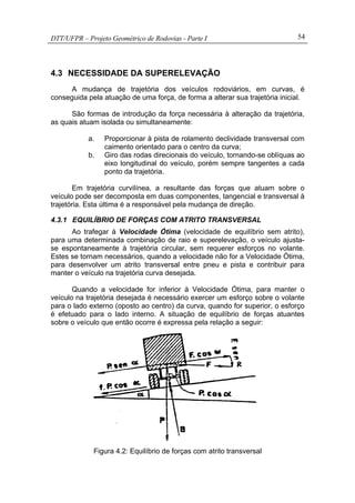 DTT/UFPR – Projeto Geométrico de Rodovias - Parte I 54
4.3 NECESSIDADE DA SUPERELEVAÇÃO
A mudança de trajetória dos veículos rodoviários, em curvas, é
conseguida pela atuação de uma força, de forma a alterar sua trajetória inicial.
São formas de introdução da força necessária à alteração da trajetória,
as quais atuam isolada ou simultaneamente:
a. Proporcionar à pista de rolamento declividade transversal com
caimento orientado para o centro da curva;
b. Giro das rodas direcionais do veículo, tornando-se oblíquas ao
eixo longitudinal do veículo, porém sempre tangentes a cada
ponto da trajetória.
Em trajetória curvilínea, a resultante das forças que atuam sobre o
veículo pode ser decomposta em duas componentes, tangencial e transversal à
trajetória. Esta última é a responsável pela mudança de direção.
4.3.1 EQUILÍBRIO DE FORÇAS COM ATRITO TRANSVERSAL
Ao trafegar à Velocidade Ótima (velocidade de equilíbrio sem atrito),
para uma determinada combinação de raio e superelevação, o veículo ajusta-
se espontaneamente à trajetória circular, sem requerer esforços no volante.
Estes se tornam necessários, quando a velocidade não for a Velocidade Ótima,
para desenvolver um atrito transversal entre pneu e pista e contribuir para
manter o veículo na trajetória curva desejada.
Quando a velocidade for inferior à Velocidade Ótima, para manter o
veículo na trajetória desejada é necessário exercer um esforço sobre o volante
para o lado externo (oposto ao centro) da curva, quando for superior, o esforço
é efetuado para o lado interno. A situação de equilíbrio de forças atuantes
sobre o veículo que então ocorre é expressa pela relação a seguir:
Figura 4.2: Equilíbrio de forças com atrito transversal
 