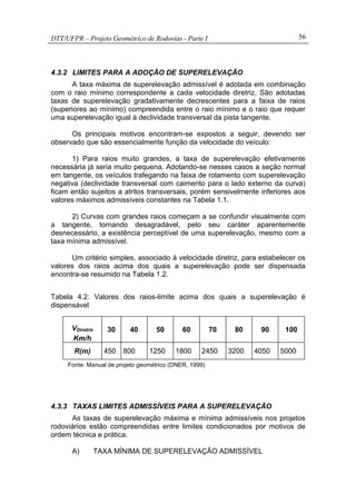 DTT/UFPR – Projeto Geométrico de Rodovias - Parte I 56
4.3.2 LIMITES PARA A ADOÇÃO DE SUPERELEVAÇÃO
A taxa máxima de superelevação admissível é adotada em combinação
com o raio mínimo correspondente a cada velocidade diretriz. São adotadas
taxas de superelevação gradativamente decrescentes para a faixa de raios
(superiores ao mínimo) compreendida entre o raio mínimo e o raio que requer
uma superelevação igual à declividade transversal da pista tangente.
Os principais motivos encontram-se expostos a seguir, devendo ser
observado que são essencialmente função da velocidade do veículo:
1) Para raios muito grandes, a taxa de superelevação efetivamente
necessária já seria muito pequena. Adotando-se nesses casos a seção normal
em tangente, os veículos trafegando na faixa de rolamento com superelevação
negativa (declividade transversal com caimento para o lado externo da curva)
ficam então sujeitos a atritos transversais, porém sensivelmente inferiores aos
valores máximos admissíveis constantes na Tabela 1.1.
2) Curvas com grandes raios começam a se confundir visualmente com
a tangente, tornando desagradável, pelo seu caráter aparentemente
desnecessário, a existência perceptível de uma superelevação, mesmo com a
taxa mínima admissível.
Um critério simples, associado à velocidade diretriz, para estabelecer os
valores dos raios acima dos quais a superelevação pode ser dispensada
encontra-se resumido na Tabela 1.2.
Tabela 4.2: Valores dos raios-limite acima dos quais a superelevação é
dispensável
VDiretriz
Km/h
30 40 50 60 70 80 90 100
R(m) 450 800 1250 1800 2450 3200 4050 5000
Fonte: Manual de projeto geométrico (DNER, 1999)
4.3.3 TAXAS LIMITES ADMISSÍVEIS PARA A SUPERELEVAÇÃO
As taxas de superelevação máxima e mínima admissíveis nos projetos
rodoviários estão compreendidas entre limites condicionados por motivos de
ordem técnica e prática.
A) TAXA MÍNIMA DE SUPERELEVAÇÃO ADMISSÍVEL
 
