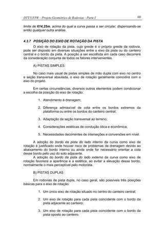 DTT/UFPR – Projeto Geométrico de Rodovias - Parte I 60
limite de 614,25m, acima do qual a curva passa a ser circular, dispensando-se
então qualquer outra análise.
4.3.7 POSIÇÃO DO EIXO DE ROTAÇÃO DA PISTA
O eixo de rotação da pista, cujo greide é o próprio greide da rodovia,
pode ser disposto em diversas situações entre o eixo da pista ou do canteiro
central e o bordo da pista. A posição a ser escolhida em cada caso decorrerá
da consideração conjunta de todos os fatores intervenientes.
A) PISTAS SIMPLES
No caso mais usual de pistas simples de mão dupla com eixo no centro
e seção transversal abaulada, o eixo de rotação geralmente coincidirá com o
eixo do projeto.
Em certas circunstâncias, diversos outros elementos podem condicionar
a escolha da posição do eixo de rotação:
1. Atendimento à drenagem;
2. Diferença admissível de cota entre os bordos extremos da
plataforma ou entre os bordos do canteiro central;
3. Adaptação da seção transversal ao terreno;
4. Considerações estéticas de condução ótica e econômica;
5. Necessidades decorrentes de interseções e conversões em nível.
A adoção do bordo da pista do lado interno da curva como eixo de
rotação é justificado onde houver risco de problemas de drenagem devido ao
abaixamento do bordo interno ou ainda onde for necessário orientar a cota
desse bordo pelo uso do solo adjacente.
A adoção do bordo da pista do lado externo da curva como eixo de
rotação favorece a aparência e a estética, ao evitar a elevação desse bordo,
normalmente o mais perceptível pelo motorista.
B) PISTAS DUPLAS
Em rodovias de pista dupla, no caso geral, são possíveis três posições
básicas para o eixo de rotação:
1. Um único eixo de rotação situado no centro do canteiro central;
2. Um eixo de rotação para cada pista coincidente com o bordo da
pista adjacente ao canteiro;
3. Um eixo de rotação para cada pista coincidente com o bordo da
pista oposto ao canteiro.
 