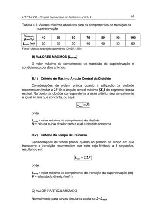 DTT/UFPR – Projeto Geométrico de Rodovias - Parte I 65
Tabela 4.7: Valores mínimos absolutos para os comprimentos de transição da
superelevação
VDiretriz
(km/h)
40 50 60 70 80 90 100
Lmin (m) 30 30 30 40 40 50 60
Fonte: Manual de projeto geométrico (DNER,1999)
B) VALORES MÁXIMOS (Lmax)
O valor máximo do comprimento de transição da superelevação é
condicionado por dois critérios.
B.1) Critério do Máximo Ângulo Central da Clotóide
Considerações de ordem prática quanto à utilização da clotóide
recomendam limitar a 28º39’ o ângulo central máximo (Sc) do segmento dessa
espiral. No ponto da clotóide correspondente a esse critério, seu comprimento
é igual ao raio que concorda, ou seja:
RLmax =
onde,
Lmáx = valor máximo do comprimento da clotóide
R = raio da curva circular com a qual a clotóide concorda
B.2) Critério do Tempo de Percurso
Considerações de ordem prática quanto ao período de tempo em que
transcorre a transição recomendam que este seja limitado a 8 segundos,
resultando em:
V.,Lmax 22=
onde,
Lmax = valor máximo do comprimento de transição da superelevação (m)
V = velocidade diretriz (km/h)
C) VALOR PARTICULARIZADO
Normalmente para curvas circulares adota-se L=Lmin
 
