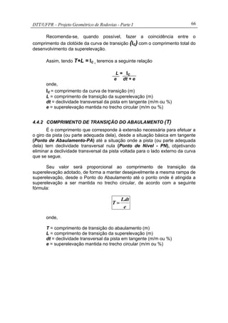 DTT/UFPR – Projeto Geométrico de Rodovias - Parte I 66
Recomenda-se, quando possível, fazer a coincidência entre o
comprimento da clotóide da curva de transição (lc) com o comprimento total do
desenvolvimento da superelevação.
Assim, tendo T+L = lc , teremos a seguinte relação
L = lc
e dt + e
onde,
lc = comprimento da curva de transição (m)
L = comprimento de transição da superelevação (m)
dt = declividade transversal da pista em tangente (m/m ou %)
e = superelevação mantida no trecho circular (m/m ou %)
4.4.2 COMPRIMENTO DE TRANSIÇÃO DO ABAULAMENTO (T)
É o comprimento que corresponde à extensão necessária para efetuar a
o giro da pista (ou parte adequada dela), desde a situação básica em tangente
(Ponto de Abaulamento-PA) até a situação onde a pista (ou parte adequada
dela) tem declividade transversal nula (Ponto de Nível - PN), objetivando
eliminar a declividade transversal da pista voltada para o lado externo da curva
que se segue.
Seu valor será proporcional ao comprimento de transição da
superelevação adotado, de forma a manter desejavelmente a mesma rampa de
superelevação, desde o Ponto do Abaulamento até o ponto onde é atingida a
superelevação a ser mantida no trecho circular, de acordo com a seguinte
fórmula:
e
dt.L
T =
onde,
T = comprimento de transição do abaulamento (m)
L = comprimento de transição da superelevação (m)
dt = declividade transversal da pista em tangente (m/m ou %)
e = superelevação mantida no trecho circular (m/m ou %)
 