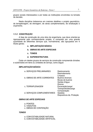 DTT/UFPR – Projeto Geométrico de Rodovias - Parte I 7
grupos sociais interessados e por todas as instituições envolvidas na tomada
de decisão.
Nesta disciplina trataremos em maiores detalhes o projeto geométrico,
de terraplenagem, de drenagem, de obras complementares, de sinalização e
orçamento.
1.1.2 CONSTRUÇÃO
A fase de construção de uma obra de engenharia, que deve orientar-se
rigorosamente pelo correspondente projeto, é composta por uma grande
quantidade de diferentes serviços que, normalmente, são agrupados em 4
títulos gerais:
a. IMPLANTAÇÃO BÁSICA
b. OBRAS DE ARTE ESPECIAIS
c. TÚNEIS
d. SUPERESTRUTURA
Cada um destes grupos de serviços de construção compreende divisões
e subdivisões em itens ou unidades de serviço, como segue:
IMPLANTAÇÃO BÁSICA
a. SERVIÇOS PRELIMINARES Destocamento
Desmatamento
Limpeza
b. OBRAS DE ARTE CORRENTES Bueiros diversos
Bocas de bueiros
Saídas d’água
Drenos
c. TERRAPLENAGEM Escavação/carga/
Transporte/descarga
Compactação
d. SERVIÇOS COMPLEMENTARES Sarjetas
Dispositivos de. Proteção
OBRAS DE ARTE ESPECIAIS
a. PONTES
b. VIADUTOS
c. OBRAS DE CONTENÇÃO
TÚNEIS
a. COM ESTABILIDADE NATURAL
b. COM ESTABILIDADE ARTIFICIAL
 