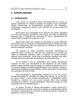 DTT/UFPR – Projeto Geométrico de Rodovias - Parte I 70
5 SUPERLARGURA
5.1 INTRODUÇÃO
Todo veículo em movimento requer transversalmente em curvas um
espaço suplementar em relação à situação em tangente. Essa necessidade
decorre basicamente de considerações geométricas, das dimensões,
configuração e operação do veículo e, por outro lado, do raio de curvatura de
sua trajetória.
Assim sendo, há a necessidade de se adicionar aos valores calculados
com base nos requisitos geométricos uma parcela que reflita as influências
exercidas sobre o motorista pelo movimento do veículo, especialmente em
manter estável a trajetória do veículo em curva.
Desta forma existe uma redução na capacidade de avaliar distâncias
transversais devido à sensação de estreitamento da pista causada pela visão
da curva em perspectiva, bem como pelo fato do motorista se encontrar sob
ação da aceleração centrífuga.
Os requisitos de ordem geométrica decrescem rapidamente de
importância com o aumento do valor dos raios, enquanto que a parcela que
reflete as influências dinâmicas sobre o motorista, de caráter empírico,
decresce muito lentamente. Essas duas circunstâncias requerem que sejam
fixados limites para a aplicação de superlargura as pistas rodoviárias.
Só se justifica o uso de superlargura para valores relativamente
pequenos de raios, que normalmente só são freqüentes em vias urbanas
sujeitas a sérias condicionantes de traçado, em rodovias de classes II ou III ou
em rodovias situadas em regiões topograficamente muito adversas. Também a
existência de acostamentos pavimentados contribui para reduzir a necessidade
de superlargura da pista principal.
Essa necessidade é especialmente realçada ao se ter em conta a
elevada participação de caminhões no tráfego das rodovias (de até 60-70%,
em alguns casos), o que aumenta sensivelmente a probabilidade desses
veículos se cruzarem em uma curva, situação tanto mais perigosa
considerando a inércia e a menor dirigibilidade, requerendo larguras de pista
adequadas para uma operação segura.
Os valores, fórmulas e cálculos apresentados a seguir referem-se a
trechos contínuos de rodovias, aos quais se aplicam os mais elevados critérios
de projeto e onde predomina o intuito de proporcionar elevadas condições de
segurança e conforto de viagem.
 