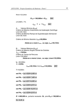 DTT/UFPR – Projeto Geométrico de Rodovias - Parte I 82
Rmin=123,245m
R123 = 190,980m > Rmin OK!
e=6,998% ~7%
mine < e < maxe OK!
A - Valores Mínimos (Lmin)
Critério do Máximo Crescimento da Aceleração Centrífuga
Lmin=25,134m
Critério da Máxima Rampa de Superelevação Admissível:
Lmin=39,153m
Critério do Mínimo Absoluto: Lmin=30,000m
Adota-se o maior Lmin , ou seja, Lmin=39,153m
B - Valores Máximos (Lmax)
Critério do Máximo Ângulo Central da Clotóide:
m.,Lmax 980190=
Critério do Tempo de Percurso
Lmin=132,000m
Adota-se o menor Lmax , ou seja, Lmax=132,000m
lc = 60,000m
m,L 00042=
Lmin=39,153m < L< Lmax=132,000m OK!
T=18,000m
est PA1 = est 4228+9,450 m
est PN1 = est 4229+7,450 m
est PS1 = est 4231+9,450 m
est PS2 = est 4236+8,010 m
est PN2 = est 4238+10,010 m
est PA2 = est 4239+8,010 m
R < 680,000 m , portanto necessita SL pois R123 = 190,980 m.
SL=0,80 m
 