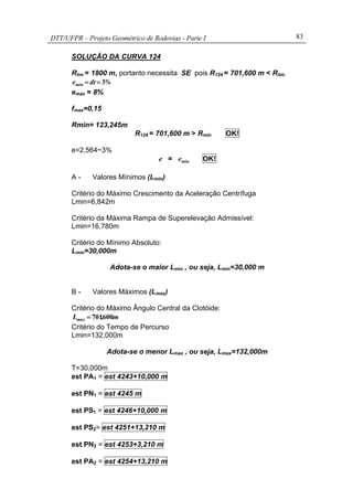 DTT/UFPR – Projeto Geométrico de Rodovias - Parte I 83
SOLUÇÃO DA CURVA 124
Rlim = 1800 m, portanto necessita SE pois R124 = 701,600 m < Rlim.
%dtemin 3==
emáx = 8%
fmax=0,15
Rmin= 123,245m
R124 = 701,600 m > Rmin OK!
e=2,564~3%
e = mine OK!
A - Valores Mínimos (Lmin)
Critério do Máximo Crescimento da Aceleração Centrífuga
Lmin=6,842m
Critério da Máxima Rampa de Superelevação Admissível:
Lmin=16,780m
Critério do Mínimo Absoluto:
Lmin=30,000m
Adota-se o maior Lmin , ou seja, Lmin=30,000 m
B - Valores Máximos (Lmax)
Critério do Máximo Ângulo Central da Clotóide:
m.,Lmax 600701=
Critério do Tempo de Percurso
Lmin=132,000m
Adota-se o menor Lmax , ou seja, Lmax=132,000m
T=30,000m
est PA1 = est 4243+10,000 m
est PN1 = est 4245 m
est PS1 = est 4246+10,000 m
est PS2= est 4251+13,210 m
est PN2 = est 4253+3,210 m
est PA2 = est 4254+13,210 m
 