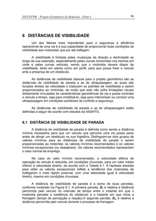 DTT/UFPR – Projeto Geométrico de Rodovias - Parte I 86
6 DISTÂNCIAS DE VISIBILIDADE
Um dos fatores mais importantes para a segurança e eficiência
operacional de uma via é a sua capacidade de proporcionar boas condições de
visibilidade aos motoristas que por ela trafegam.
A visibilidade é limitada pelas mudanças de direção e declividade ao
longo de sua extensão, especialmente pelas curvas horizontais nos trechos em
corte e pelas curvas verticais, sendo que o motorista deverá dispor de
visibilidade, tanto em planta como em perfil, para que possa frear o veículo
ante a presença de um obstáculo.
As distâncias de visibilidade básicas para o projeto geométrico são as
distâncias de visibilidade de parada e as de ultrapassagem, as quais são
funções diretas da velocidade e traduzem os padrões de visibilidade a serem
proporcionados ao motorista, de modo que este não sofra limitações visuais
diretamente vinculadas às características geométricas da via e possa controlar
o veículo a tempo, seja para imobilizá-lo, seja para interromper ou concluir uma
ultrapassagem em condições aceitáveis de conforto e segurança.
As distâncias de visibilidade de parada e as de ultrapassagem estão
definidas a seguir de acordo com estudos da AASHTO.
6.1 DISTÂNCIA DE VISIBILIDADE DE PARADA
A distância de visibilidade de parada é definida como sendo a distância
mínima necessária para que um veículo que percorre uma via possa parar
antes de atingir um obstáculo na sua trajetória. Distinguem-se dois grupos de
valores mínimos para as distâncias de visibilidade de parada a serem
proporcionadas ao motorista: os valores mínimos recomendados e os valores
mínimos excepcionais (ou desejáveis). Os valores recomendados representam
o caso normal de emprego.
No caso do valor mínimo recomendado, a velocidade efetiva de
operação do veículo é reduzida, em condições chuvosas, para um valor médio
inferior à velocidade diretriz, de acordo com a Tabela 6.1. A hipótese adotada
para obter os valores excepcionais reflete a tendência dos motoristas de
trafegarem o mais rápido possível, com uma velocidade igual à velocidade
diretriz, mesmo em condições chuvosas.
A distância de visibilidade de parada é a soma de duas parcelas,
conforme mostrado na Figura 6.1. A primeira parcela, D1 é relativa à distância
percorrida pelo veículo no intervalo de tempo entre o instante em que o
motorista percebe a existência do obstáculo e o instante em que inicia a
frenagem (tempo de percepção e reação).A segunda parcela, D2, é relativa à
distância percorrida pelo veículo durante o processo de frenagem.
 