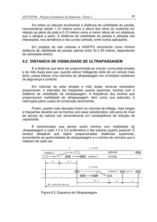 DTT/UFPR – Projeto Geométrico de Rodovias - Parte I 88
Em todos os cálculos envolvendo a distância de visibilidade de parada,
recomenda-se adotar 1,10 metros como a altura dos olhos do motorista em
relação ao plano da pista e 0,15 metros como a menor altura de um obstáculo
que o obrigue a parar. A distância de visibilidade de parada é utilizada nas
interseções, nos semáforos e nas curvas verticais, entre outras aplicações.
Em projetos de vias urbanas a AASHTO recomenda como mínima
distância de visibilidade de parada valores entre 30 a 60 metros, dependendo
da velocidade diretriz.
6.2 DISTANCIA DE VISIBILIDADE DE ULTRAPASSAGEM
É a distância que deve ser proporcionada ao veículo, numa pista simples
e de mão dupla para que, quando estiver trafegando atrás de um veículo mais
lento, possa efetuar uma manobra de ultrapassagem em condições aceitáveis
de segurança e conforto.
Em rodovias de pista simples e mão dupla, torna-se necessário
proporcionar, a intervalos tão freqüentes quanto possíveis, trechos com a
distância de visibilidade de ultrapassagem. A freqüência dos trechos que
proporcionam visibilidade de ultrapassagem, bem como sua extensão, é
restringida pelos custos de construção decorrentes.
Porém, quanto mais elevados forem os volumes de tráfego, mais longos
e freqüentes deverão ser os trechos com essa característica, sob pena do nível
de serviço da rodovia cair sensivelmente em conseqüência da redução da
capacidade.
É recomendado que devam existir trechos com visibilidade de
ultrapassagem a cada 1.5 a 3,0 quilômetros e tão extenso quanto possível. É
sempre desejável que sejam proporcionadas distâncias superiores,
aumentando as oportunidades de ultrapassagem e o número de veículos que a
realizam de cada vez.
Fonte: Pontes
Figura 6.2: Esquema de Ultrapassagem
 