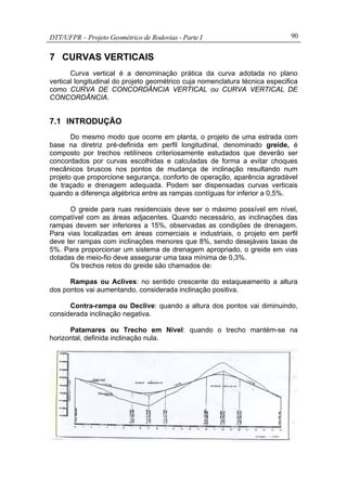 DTT/UFPR – Projeto Geométrico de Rodovias - Parte I 90
7 CURVAS VERTICAIS
Curva vertical é a denominação prática da curva adotada no plano
vertical longitudinal do projeto geométrico cuja nomenclatura técnica especifica
como CURVA DE CONCORDÂNCIA VERTICAL ou CURVA VERTICAL DE
CONCORDÂNCIA.
7.1 INTRODUÇÃO
Do mesmo modo que ocorre em planta, o projeto de uma estrada com
base na diretriz pré-definida em perfil longitudinal, denominado greide, é
composto por trechos retilíneos criteriosamente estudados que deverão ser
concordados por curvas escolhidas e calculadas de forma a evitar choques
mecânicos bruscos nos pontos de mudança de inclinação resultando num
projeto que proporcione segurança, conforto de operação, aparência agradável
de traçado e drenagem adequada. Podem ser dispensadas curvas verticais
quando a diferença algébrica entre as rampas contíguas for inferior a 0,5%.
O greide para ruas residenciais deve ser o máximo possível em nível,
compatível com as áreas adjacentes. Quando necessário, as inclinações das
rampas devem ser inferiores a 15%, observadas as condições de drenagem.
Para vias localizadas em áreas comerciais e industriais, o projeto em perfil
deve ter rampas com inclinações menores que 8%, sendo desejáveis taxas de
5%. Para proporcionar um sistema de drenagem apropriado, o greide em vias
dotadas de meio-fio deve assegurar uma taxa mínima de 0,3%.
Os trechos retos do greide são chamados de:
Rampas ou Aclives: no sentido crescente do estaqueamento a altura
dos pontos vai aumentando, considerada inclinação positiva.
Contra-rampa ou Declive: quando a altura dos pontos vai diminuindo,
considerada inclinação negativa.
Patamares ou Trecho em Nível: quando o trecho mantém-se na
horizontal, definida inclinação nula.
 