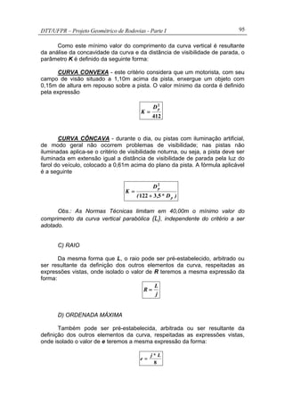 DTT/UFPR – Projeto Geométrico de Rodovias - Parte I 95
Como este mínimo valor do comprimento da curva vertical é resultante
da análise da concavidade da curva e da distância de visibilidade de parada, o
parâmetro K é definido da seguinte forma:
CURVA CONVEXA - este critério considera que um motorista, com seu
campo de visão situado a 1,10m acima da pista, enxergue um objeto com
0,15m de altura em repouso sobre a pista. O valor mínimo da corda é definido
pela expressão
412
2
pD
K =
CURVA CÔNCAVA - durante o dia, ou pistas com iluminação artificial,
de modo geral não ocorrem problemas de visibilidade; nas pistas não
iluminadas aplica-se o critério de visibilidade noturna, ou seja, a pista deve ser
iluminada em extensão igual a distância de visibilidade de parada pela luz do
farol do veículo, colocado a 0,61m acima do plano da pista. A fórmula aplicável
é a seguinte
)D*,(
D
K
p
p
53122
2
+
=
Obs.: As Normas Técnicas limitam em 40,00m o mínimo valor do
comprimento da curva vertical parabólica (L), independente do critério a ser
adotado.
C) RAIO
Da mesma forma que L, o raio pode ser pré-estabelecido, arbitrado ou
ser resultante da definição dos outros elementos da curva, respeitadas as
expressões vistas, onde isolado o valor de R teremos a mesma expressão da
forma:
j
L
R =
D) ORDENADA MÁXIMA
Também pode ser pré-estabelecida, arbitrada ou ser resultante da
definição dos outros elementos da curva, respeitadas as expressões vistas,
onde isolado o valor de e teremos a mesma expressão da forma:
8
L*j
e =
 