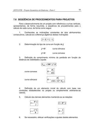 DTT/UFPR – Projeto Geométrico de Rodovias - Parte I 98
7.6 SEQÜÊNCIA DE PROCEDIMENTOS PARA PROJETOS
Para o desenvolvimento de um projeto com referência a curvas verticais,
apresentamos, de forma resumida, a seqüência de procedimentos para o
cálculo de cada curva, da forma como segue:
1. Conhecidas as inclinações constantes de dois alinhamentos
consecutivos, calcula-se a diferença algébrica destas inclinações
21 iij i −== ∆
2. Determinação do tipo de curva em função de j
j < 0 curva côncava
j > 0 curva convexa
3. Definição do comprimento mínimo da parábola em função da
distância de visibilidade e ajuste
K*j*Lmin 100=
curva convexa
412
2
pD
K =
curva côncava
)D*,(
D
K
p
p
53122
2
+
=
4. Definição de um elemento inicial de cálculo com base nas
condições estabelecidas no projeto ou simplesmente arbitrando-se
valores.
5. Cálculo dos demais elementos mantendo-se as relações
j
e*
L
8
= j*RL =
8
L*j
e =
j
L
R =
6. Se necessário, efetuar verificações e ajustes destes elementos.
 
