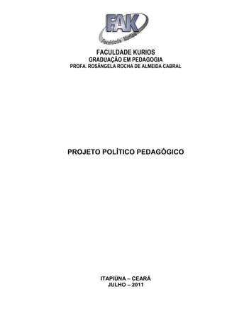 FACULDADE KURIOS
      GRADUAÇÃO EM PEDAGOGIA
PROFA. ROSÂNGELA ROCHA DE ALMEIDA CABRAL




PROJETO POLÍTICO PEDAGÓGICO




          ITAPIÚNA – CEARÁ
             JULHO – 2011
 