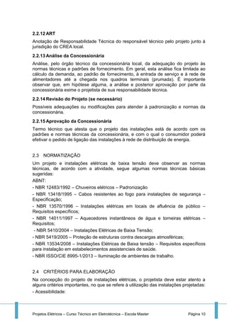 Projetos Elétricos – Curso Técnico em Eletrotécnica – Escola Master Página 10
2.2.12 ART
Anotação de Responsabilidade Técnica do responsável técnico pelo projeto junto à
jurisdição do CREA local.
2.2.13 Análise da Concessionária
Análise, pelo órgão técnico da concessionária local, da adequação do projeto às
normas técnicas e padrões de fornecimento. Em geral, esta análise fica limitada ao
cálculo da demanda, ao padrão de fornecimento, à entrada de serviço e à rede de
alimentadores até a chegada nos quadros terminais (prumada). É importante
observar que, em hipótese alguma, a análise e posterior aprovação por parte da
concessionária exime o projetista de sua responsabilidade técnica.
2.2.14 Revisão do Projeto (se necessário)
Possíveis adequações ou modificações para atender à padronização e normas da
concessionária.
2.2.15 Aprovação da Concessionária
Termo técnico que atesta que o projeto das instalações está de acordo com os
padrões e normas técnicas da concessionária, e com o qual o consumidor poderá
efetivar o pedido de ligação das instalações à rede de distribuição de energia.
2.3 NORMATIZAÇÃO
Um projeto e instalações elétricas de baixa tensão deve observar as normas
técnicas, de acordo com a atividade, segue algumas normas técnicas básicas
sugeridas:
ABNT:
- NBR 12483/1992 – Chuveiros elétricos – Padronização
- NBR 13418/1995 – Cabos resistentes ao fogo para instalações de segurança –
Especificação;
- NBR 13570/1996 – Instalações elétricas em locais de afluência de público –
Requisitos específicos;
- NBR 14011/1997 – Aquecedores instantâneos de água e torneiras elétricas –
Requisitos;
- NBR 5410/2004 – Instalações Elétricas de Baixa Tensão;
- NBR 5419/2005 – Proteção de estruturas contra descargas atmosféricas;
- NBR 13534/2008 – Instalações Elétricas de Baixa tensão – Requisitos específicos
para instalação em estabelecimentos assistenciais de saúde.
- NBR ISSO/CIE 8995-1/2013 – Iluminação de ambientes de trabalho.
2.4 CRITÉRIOS PARA ELABORAÇÃO
Na concepção do projeto de instalações elétricas, o projetista deve estar atento a
alguns critérios importantes, no que se refere à utilização das instalações projetadas:
- Acessibilidade:
 