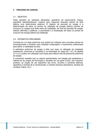 Projetos Elétricos – Curso Técnico em Eletrotécnica – Escola Master Página 12
3 PREVISÃO DE CARGAS
3.1 OBJETIVO
Cada aparelho de utilização (lâmpadas, aparelhos de aquecimento d’água,
aparelhos eletrodomésticos, motores para máquinas diversas) solicita da rede
elétrica uma determinada potência. O objetivo da previsão de cargas é a
determinação de todos os pontos de utilização de energia elétrica (pontos de
consumo ou cargas) que farão parte da instalação. Ao final da previsão de cargas,
estarão definidas a potência, a quantidade e a localização de todos os pontos de
consumo de energia elétrica da instalação.
3.2 ESTIMATIVA PRELIMINAR
Consiste em um dado preliminar que poderá ser utilizado para consultas prévias às
concessionárias e também para subsidiar anteprojetos e orçamentos preliminares
para definir a viabilidade da obra.
A estimativa preliminar de cargas é feita com base na utilização da instalação
(residencial, comercial ou industrial) e na densidade de carga (W / m²). As tabelas
3.1 e 3.2, podem ser utilizadas como base para efetuar este levantamento preliminar
de cargas.
É importante ressaltar que os valores apresentados nas tabelas são estatísticos e
referem-se às cargas de iluminação e tomadas de uso geral (TUG), não incluindo,
portanto, as cargas de uso específico tais como, chuveiro e torneiras elétricas,
aparelhos e centrais de ar condicionado, e motores diversos (elevadores, bombas de
recalque d’água, etc.).
 