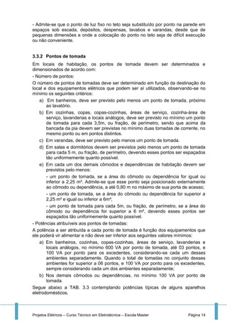 Projetos Elétricos – Curso Técnico em Eletrotécnica – Escola Master Página 14
- Admite-se que o ponto de luz fixo no teto seja substituído por ponto na parede em
espaços sob escada, depósitos, despensas, lavabos e varandas, desde que de
pequenas dimensões e onde a colocação do ponto no teto seja de difícil execução
ou não conveniente.
3.3.2 Pontos de tomada
Em locais de habitação, os pontos de tomada devem ser determinados e
dimensionados de acordo com:
- Número de pontos:
O número de pontos de tomadas deve ser determinado em função da destinação do
local e dos equipamentos elétricos que podem ser aí utilizados, observando-se no
mínimo os seguintes critérios:
a) Em banheiros, deve ser previsto pelo menos um ponto de tomada, próximo
ao lavatório.
b) Em cozinhas, copas, copas-cozinhas, áreas de serviço, cozinha-área de
serviço, lavanderias e locais análogos, deve ser previsto no mínimo um ponto
de tomada para cada 3,5m, ou fração, de perímetro, sendo que acima da
bancada da pia devem ser previstas no mínimo duas tomadas de corrente, no
mesmo ponto ou em pontos distintos.
c) Em varandas, deve ser previsto pelo menos um ponto de tomada.
d) Em salas e dormitórios devem ser previstos pelo menos um ponto de tomada
para cada 5 m, ou fração, de perímetro, devendo esses pontos ser espaçados
tão uniformemente quanto possível.
e) Em cada um dos demais cômodos e dependências de habitação devem ser
previstos pelo menos:
- um ponto de tomada, se a área do cômodo ou dependência for igual ou
inferior a 2,25 m². Admite-se que esse ponto seja posicionado externamente
ao cômodo ou dependência, a até 0,80 m no máximo de sua porta de acesso;
- um ponto de tomada, se a área do cômodo ou dependência for superior a
2,25 m² e igual ou inferior a 6m²;
- um ponto de tomada para cada 5m, ou fração, de perímetro, se a área do
cômodo ou dependência for superior a 6 m², devendo esses pontos ser
espaçados tão uniformemente quanto possível.
- Potências atribuíveis aos pontos de tomadas:
A potência a ser atribuída a cada ponto de tomada é função dos equipamentos que
ele poderá vir alimentar e não deve ser inferior aos seguintes valores mínimos:
a) Em banheiros, cozinhas, copas-cozinhas, áreas de serviço, lavanderias e
locais análogos, no mínimo 600 VA por ponto de tomada, até 03 pontos, e
100 VA por ponto para os excedentes, considerando-se cada um desses
ambientes separadamente. Quando o total de tomadas no conjunto desses
ambientes for superior a 06 pontos, e 100 VA por ponto para os excedentes,
sempre considerando cada um dos ambientes separadamente;
b) Nos demais cômodos ou dependências, no mínimo 100 VA por ponto de
tomada.
Segue abaixo a TAB. 3.3 contemplando potências típicas de alguns aparelhos
eletrodomésticos.
 