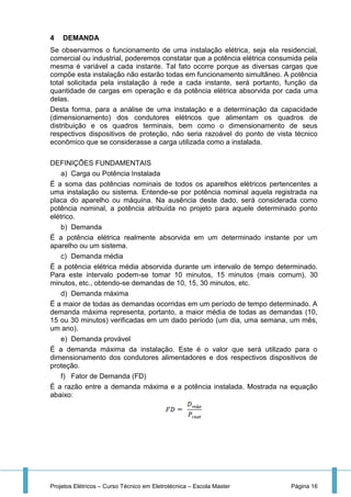 Projetos Elétricos – Curso Técnico em Eletrotécnica – Escola Master Página 16
4 DEMANDA
Se observarmos o funcionamento de uma instalação elétrica, seja ela residencial,
comercial ou industrial, poderemos constatar que a potência elétrica consumida pela
mesma é variável a cada instante. Tal fato ocorre porque as diversas cargas que
compõe esta instalação não estarão todas em funcionamento simultâneo. A potência
total solicitada pela instalação à rede a cada instante, será portanto, função da
quantidade de cargas em operação e da potência elétrica absorvida por cada uma
delas.
Desta forma, para a análise de uma instalação e a determinação da capacidade
(dimensionamento) dos condutores elétricos que alimentam os quadros de
distribuição e os quadros terminais, bem como o dimensionamento de seus
respectivos dispositivos de proteção, não seria razoável do ponto de vista técnico
econômico que se considerasse a carga utilizada como a instalada.
DEFINIÇÕES FUNDAMENTAIS
a) Carga ou Potência Instalada
É a soma das potências nominais de todos os aparelhos elétricos pertencentes a
uma instalação ou sistema. Entende-se por potência nominal aquela registrada na
placa do aparelho ou máquina. Na ausência deste dado, será considerada como
potência nominal, a potência atribuída no projeto para aquele determinado ponto
elétrico.
b) Demanda
É a potência elétrica realmente absorvida em um determinado instante por um
aparelho ou um sistema.
c) Demanda média
É a potência elétrica média absorvida durante um intervalo de tempo determinado.
Para este intervalo podem-se tomar 10 minutos, 15 minutos (mais comum), 30
minutos, etc., obtendo-se demandas de 10, 15, 30 minutos, etc.
d) Demanda máxima
É a maior de todas as demandas ocorridas em um período de tempo determinado. A
demanda máxima representa, portanto, a maior média de todas as demandas (10,
15 ou 30 minutos) verificadas em um dado período (um dia, uma semana, um mês,
um ano).
e) Demanda provável
É a demanda máxima da instalação. Este é o valor que será utilizado para o
dimensionamento dos condutores alimentadores e dos respectivos dispositivos de
proteção.
f) Fator de Demanda (FD)
É a razão entre a demanda máxima e a potência instalada. Mostrada na equação
abaixo:
 