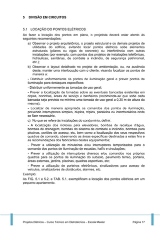 Projetos Elétricos – Curso Técnico em Eletrotécnica – Escola Master Página 17
5 DIVISÃO EM CIRCUITOS
5.1 LOCAÇÃO DO PONTOS ELÉTRICOS
Ao fazer a locação dos pontos em plana, o projetista deverá estar atento às
seguintes recomendações:
a) Observar o projeto arquitetônico, o projeto estrutural e os demais projetos de
utilidades do edifício, evitando locar pontos elétricos sobe elementos
estruturais (pilares ou vigas de concreto) ou interferência com outras
instalações (por exemplo, com pontos dos projetos de instalações telefônicas,
hidráulicas, sanitárias, de combate a incêndio, de segurança patrimonial,
etc.);
b) Observar o layout detalhado no projeto de ambientação, ou, na ausência
deste, manter uma interlocução com o cliente, visando localizar os pontos de
maneira a:
- Distribuir uniformemente os pontos de iluminação geral e prever pontos de
iluminação para destaques específicos;
- Distribuir uniformemente as tomadas de uso geral;
- Prever a localização de tomadas sobre as eventuais bancadas existentes em
copas, cozinhas, áreas de serviço e banheiros (recomenda-se que sobe cada
bancada seja previsto no mínimo uma tomada de uso geral a 0,30 m de altura da
mesma);
- Localizar de maneira apropriada os comandos dos pontos de iluminação,
prevendo interruptores simples, duplos, triplos, paralelos ou intermediários onde
se fizer necessário.
c) No que se refere às instalações do condomínio, definir:
- A localização dos motores para elevadores, bombas de recalque d’água,
bombas de drenagem, bombas do sistema de combate a incêndio, bombas para
piscinas, portões de acesso, etc, bem como a localização dos seus respectivos
quadros de comando, observando as áreas específicas destinadas a estes fins e
as recomendações dos fabricantes destes equipamentos;
- Prever a utilização de minuteiras e/ou interruptores temporizados para o
comando dos pontos de iluminação de escadas, hall’s e circulações;
- Prever a utilização de interruptores diversos e/ou comandos nos próprios
quadros para os pontos de iluminação do subsolo, pavimento térreo, portaria,
áreas externas, jardins, piscinas, quadras esportivas, etc;
- Prever a utilização de porteiros eletrônicos, sinalizadores para acesso de
veículos, sinalizadores de obstáculos, alarmes, etc.
Exemplo:
As FIG. 5.1 e 5.2, e TAB. 5.1, exemplificam a locação dos pontos elétricos em um
pequeno apartamento.
 
