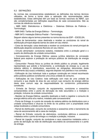 Projetos Elétricos – Curso Técnico em Eletrotécnica – Escola Master Página 29
6.2 DEFINIÇÕES
As normas das concessionárias estabelecem as definições dos termos técnicos
utilizados, de forma a tornar clara a aplicação das recomendações nelas
estabelecidas. Estas definições têm por base as normas nacionais da ABNT, que
são complementadas por definições específicas de cada concessionária. São as
normas de referência nacional:
- NBR 5460: Eletrotécnica e Eletrônica – Sistemas Elétricos de Potência –
Terminologia;
- NBR 5463: Tarifas de Energia Elétrica – Terminologia;
- NBR 5473: Instalação Elétrica Predial – Terminologia.
Seguem abaixo alguns termos presentes na norma técnica da EDP – ESCELSA:
- Caixa de barramentos: caixa destinada a receber os condutores do ramal de
distribuição principal alojando barras de cobre em seu interior.
- Caixa de derivação: caixa destinada a receber os condutores do ramal principal de
distribuição alojando condutores flexíveis em seu interior.
- Circuito alimentador: condutores isolados, instalados entre a proteção geral e o
quadro de distribuição da unidade consumidora.
- Concessionária de Energia Elétrica: pessoa jurídica detentora de concessão
federal para explorar a prestação de serviços públicos de distribuição de energia
elétrica.
- Consumidor: Pessoa física ou jurídica de direito público ou privado, legalmente
representada que solicite o fornecimento, a contratação de energia ou o uso do
sistema elétrico à distribuidora, assumindo as obrigações decorrentes deste
atendimento à(s) sua(s) unidade(s), segundo disposto nos padrões e nos contratos.
- Edificação de Uso Individual: toda e qualquer construção em imóvel reconhecido
pelos poderes públicos constituindo uma única unidade de consumo.
- Edificações de Uso Coletivo: toda edificação com mais de uma unidade de
consumo e que dispõe de área de uso comum cujo consumo de energia elétrica
desta área comum seja de responsabilidade do condomínio juridicamente
constituído.
- Entrada de Serviço: conjunto de equipamentos, condutores e acessórios
compreendidos entre o ponto de derivação da rede secundária e a medição e
proteção, inclusive da unidade consumidora.
- Medidor de Energia Elétrica: aparelho destinado a medir e registrar o consumo de
energia elétrica ativa e/ou reativa, instalado pela concessionária.
- Ponto de Entrega: é o ponto de conexão do sistema elétrico da distribuidora com a
unidade consumidora e situa-se no limite da via pública com a propriedade onde
esteja localizada a unidade consumidora.
- Ramal de distribuição: conjunto de condutores e acessórios entre o barramento da
caixa de seccionamento até a caixa de medição.
- Ramal de Entrada: conjunto de eletrodutos, condutores elétricos e acessórios
instalados entre o ponto de entrega e a medição e proteção, inclusive.
- Ramal de Ligação: conjunto de condutores e seus acessórios instalados entre o
ponto de derivação da rede de distribuição secundária da concessionária e o ponto
de entrega.
 