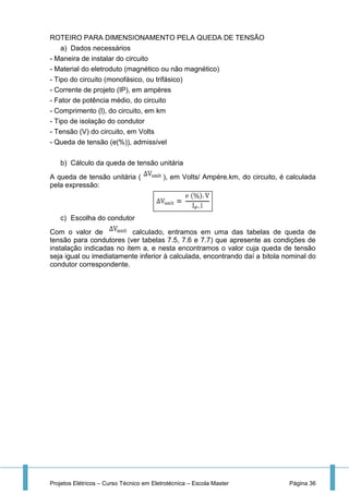 Projetos Elétricos – Curso Técnico em Eletrotécnica – Escola Master Página 36
ROTEIRO PARA DIMENSIONAMENTO PELA QUEDA DE TENSÃO
a) Dados necessários
- Maneira de instalar do circuito
- Material do eletroduto (magnético ou não magnético)
- Tipo do circuito (monofásico, ou trifásico)
- Corrente de projeto (IP), em ampères
- Fator de potência médio, do circuito
- Comprimento (l), do circuito, em km
- Tipo de isolação do condutor
- Tensão (V) do circuito, em Volts
- Queda de tensão (e(%)), admissível
b) Cálculo da queda de tensão unitária
A queda de tensão unitária ( ), em Volts/ Ampère.km, do circuito, é calculada
pela expressão:
c) Escolha do condutor
Com o valor de calculado, entramos em uma das tabelas de queda de
tensão para condutores (ver tabelas 7.5, 7.6 e 7.7) que apresente as condições de
instalação indicadas no item a, e nesta encontramos o valor cuja queda de tensão
seja igual ou imediatamente inferior à calculada, encontrando daí a bitola nominal do
condutor correspondente.
 